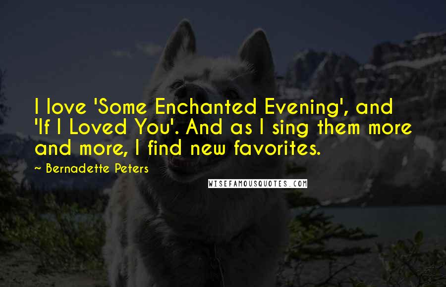 Bernadette Peters Quotes: I love 'Some Enchanted Evening', and 'If I Loved You'. And as I sing them more and more, I find new favorites.