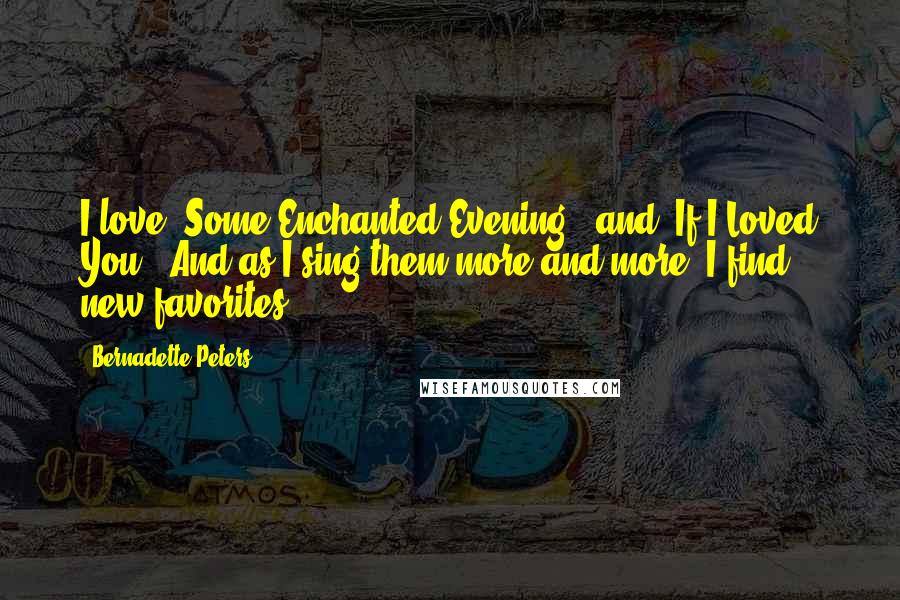 Bernadette Peters Quotes: I love 'Some Enchanted Evening', and 'If I Loved You'. And as I sing them more and more, I find new favorites.