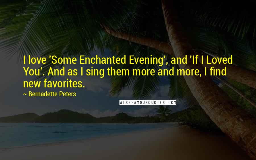 Bernadette Peters Quotes: I love 'Some Enchanted Evening', and 'If I Loved You'. And as I sing them more and more, I find new favorites.