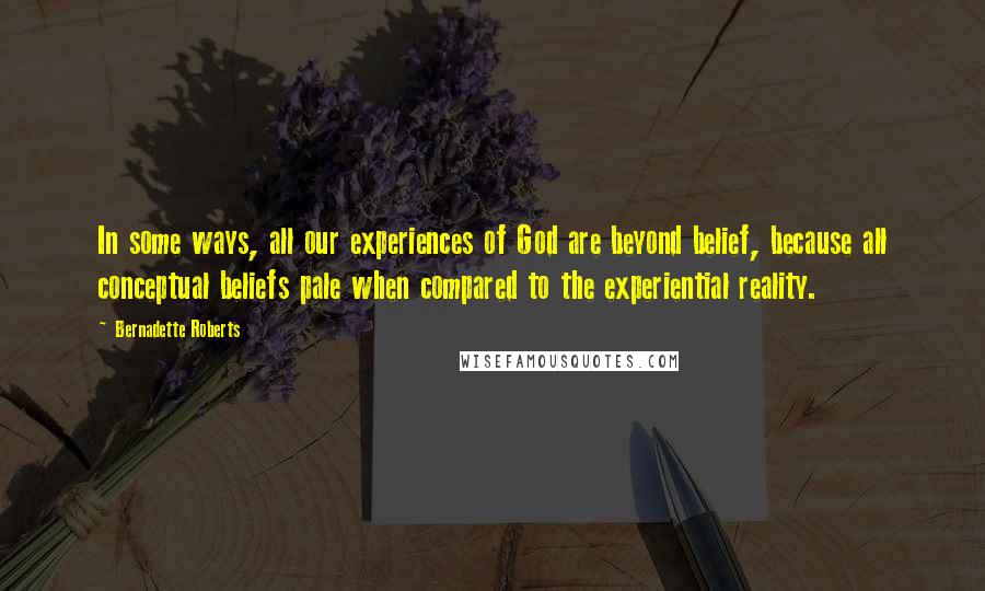 Bernadette Roberts Quotes: In some ways, all our experiences of God are beyond belief, because all conceptual beliefs pale when compared to the experiential reality.