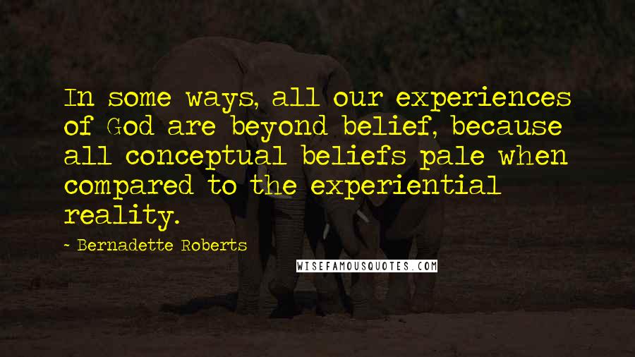 Bernadette Roberts Quotes: In some ways, all our experiences of God are beyond belief, because all conceptual beliefs pale when compared to the experiential reality.