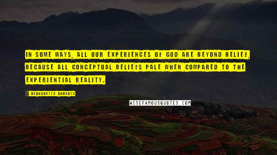 Bernadette Roberts Quotes: In some ways, all our experiences of God are beyond belief, because all conceptual beliefs pale when compared to the experiential reality.