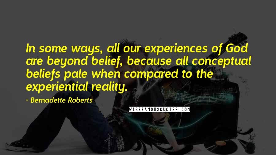 Bernadette Roberts Quotes: In some ways, all our experiences of God are beyond belief, because all conceptual beliefs pale when compared to the experiential reality.