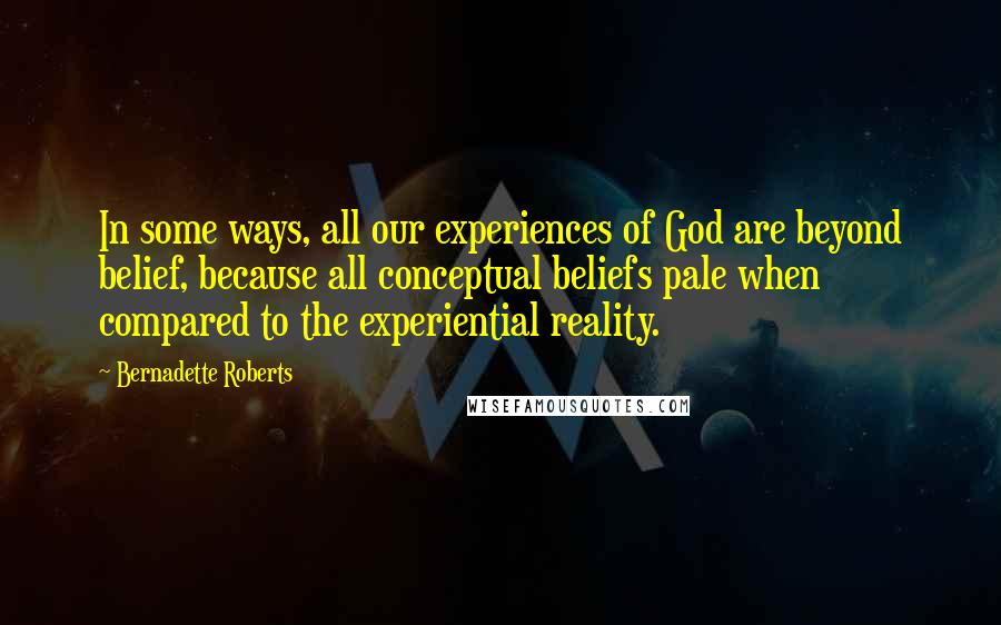 Bernadette Roberts Quotes: In some ways, all our experiences of God are beyond belief, because all conceptual beliefs pale when compared to the experiential reality.