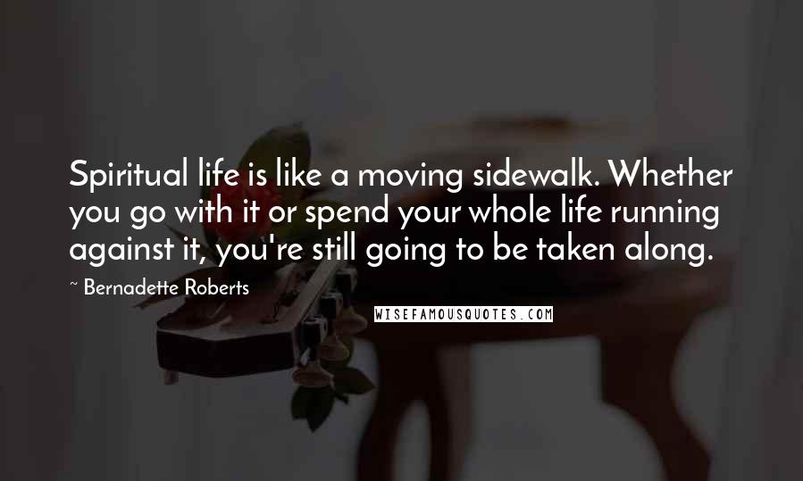 Bernadette Roberts Quotes: Spiritual life is like a moving sidewalk. Whether you go with it or spend your whole life running against it, you're still going to be taken along.