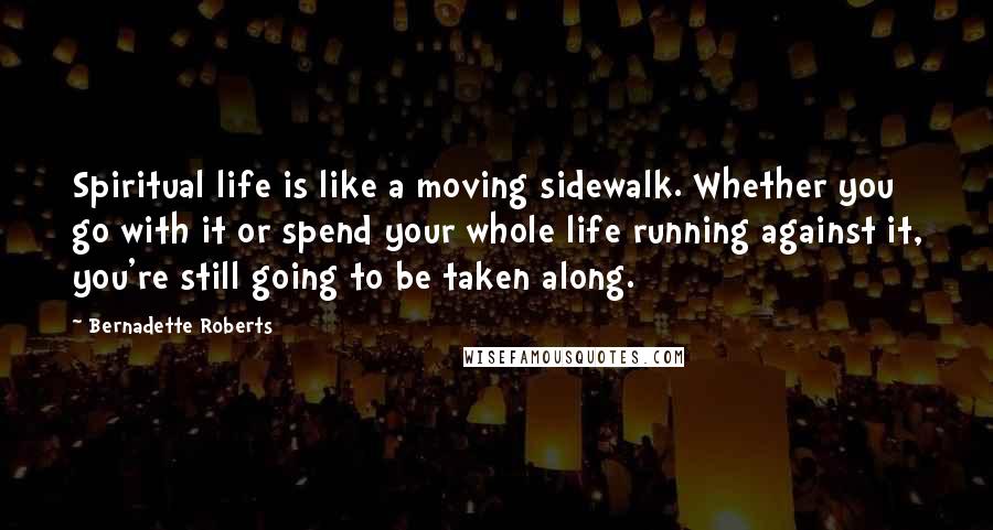 Bernadette Roberts Quotes: Spiritual life is like a moving sidewalk. Whether you go with it or spend your whole life running against it, you're still going to be taken along.