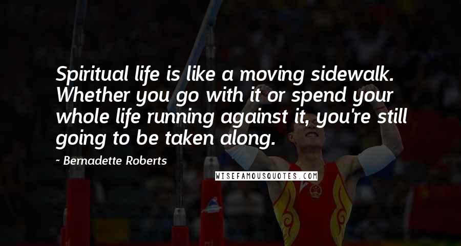 Bernadette Roberts Quotes: Spiritual life is like a moving sidewalk. Whether you go with it or spend your whole life running against it, you're still going to be taken along.