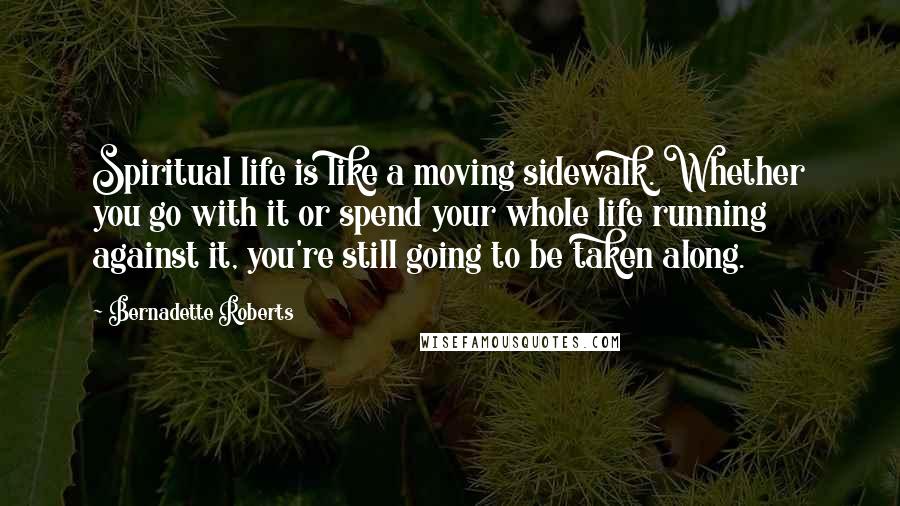 Bernadette Roberts Quotes: Spiritual life is like a moving sidewalk. Whether you go with it or spend your whole life running against it, you're still going to be taken along.