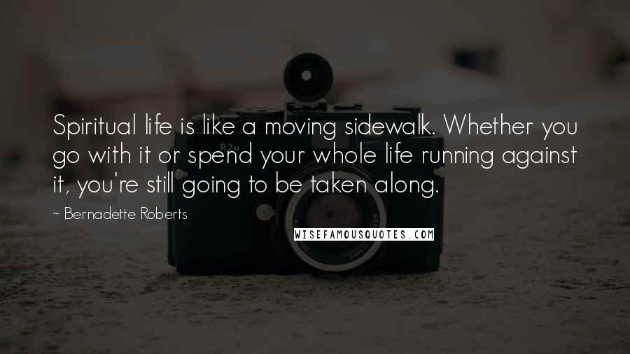 Bernadette Roberts Quotes: Spiritual life is like a moving sidewalk. Whether you go with it or spend your whole life running against it, you're still going to be taken along.