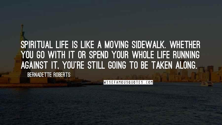Bernadette Roberts Quotes: Spiritual life is like a moving sidewalk. Whether you go with it or spend your whole life running against it, you're still going to be taken along.
