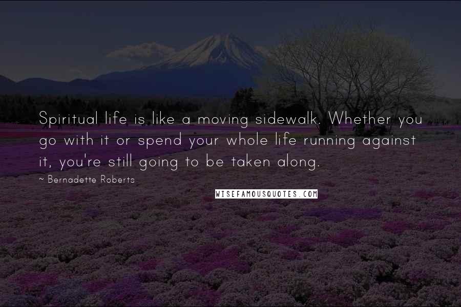 Bernadette Roberts Quotes: Spiritual life is like a moving sidewalk. Whether you go with it or spend your whole life running against it, you're still going to be taken along.