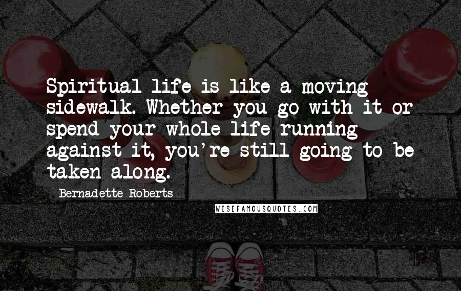 Bernadette Roberts Quotes: Spiritual life is like a moving sidewalk. Whether you go with it or spend your whole life running against it, you're still going to be taken along.