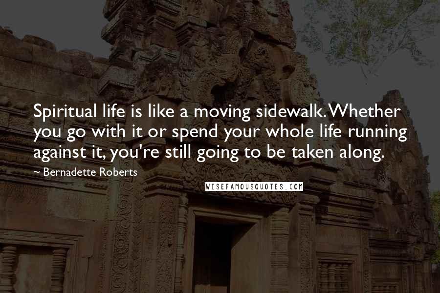 Bernadette Roberts Quotes: Spiritual life is like a moving sidewalk. Whether you go with it or spend your whole life running against it, you're still going to be taken along.