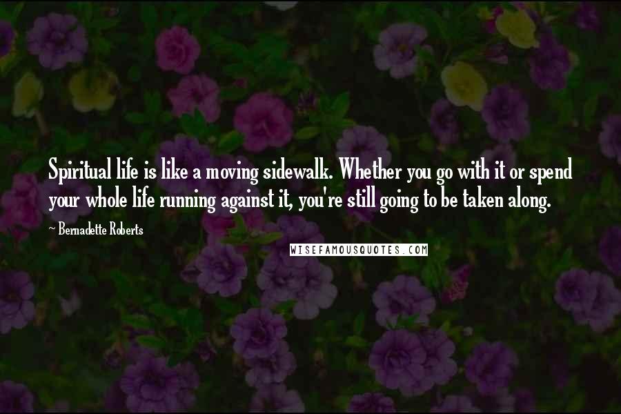 Bernadette Roberts Quotes: Spiritual life is like a moving sidewalk. Whether you go with it or spend your whole life running against it, you're still going to be taken along.