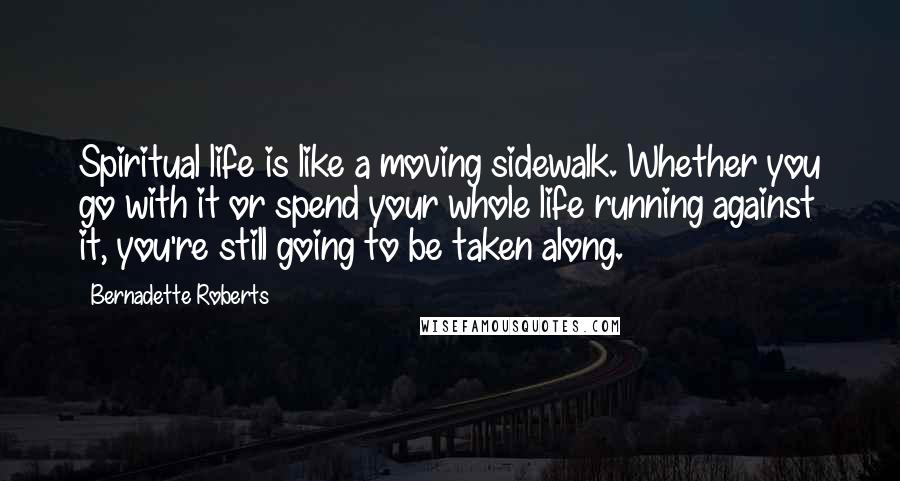 Bernadette Roberts Quotes: Spiritual life is like a moving sidewalk. Whether you go with it or spend your whole life running against it, you're still going to be taken along.