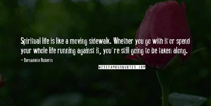 Bernadette Roberts Quotes: Spiritual life is like a moving sidewalk. Whether you go with it or spend your whole life running against it, you're still going to be taken along.