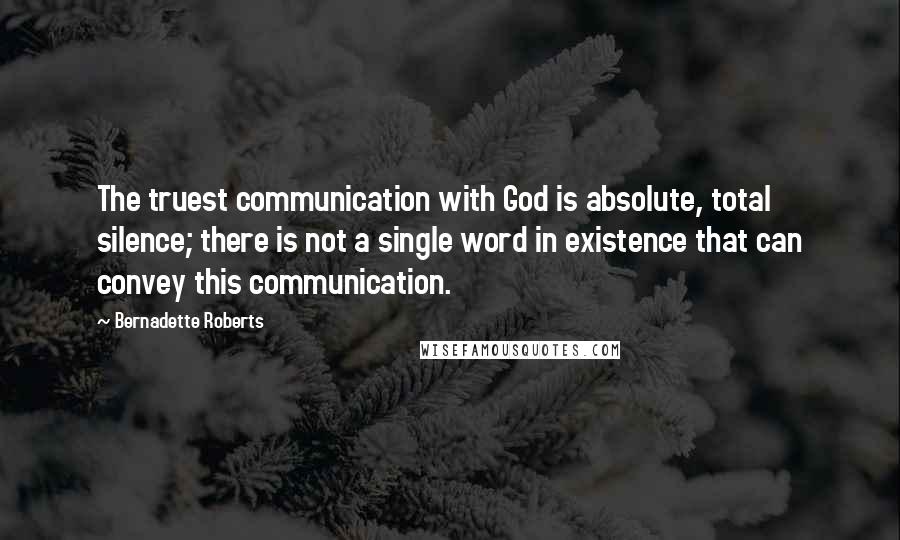 Bernadette Roberts Quotes: The truest communication with God is absolute, total silence; there is not a single word in existence that can convey this communication.