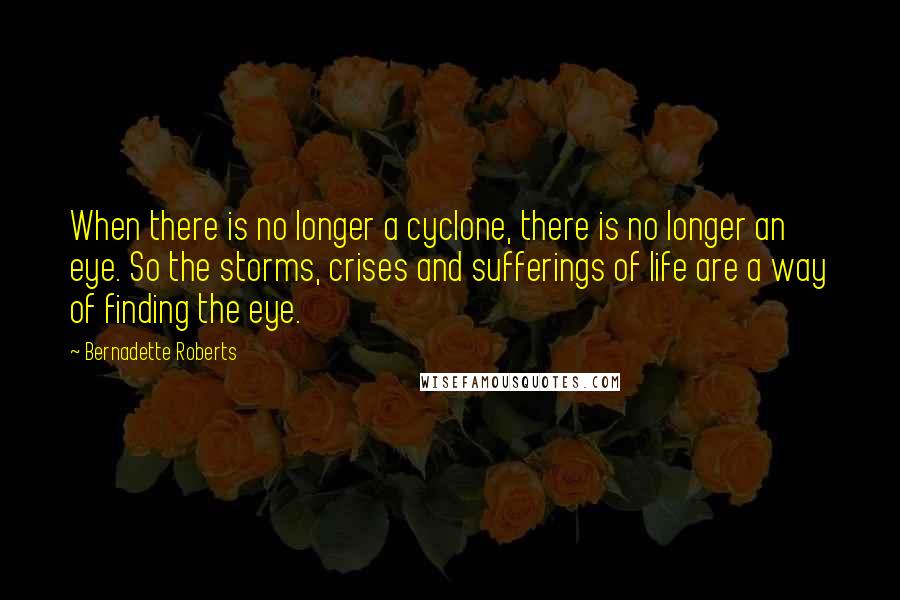 Bernadette Roberts Quotes: When there is no longer a cyclone, there is no longer an eye. So the storms, crises and sufferings of life are a way of finding the eye.