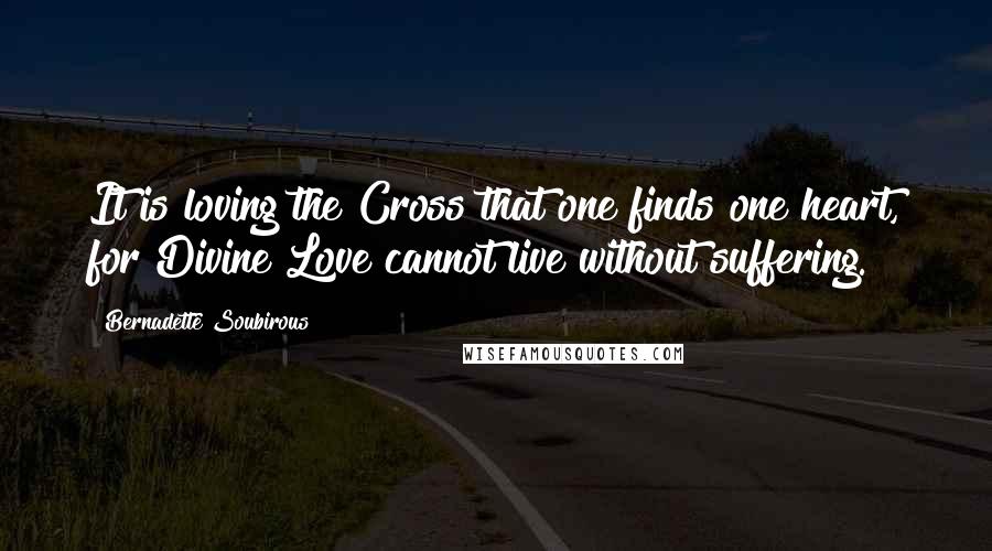 Bernadette Soubirous Quotes: It is loving the Cross that one finds one heart, for Divine Love cannot live without suffering.