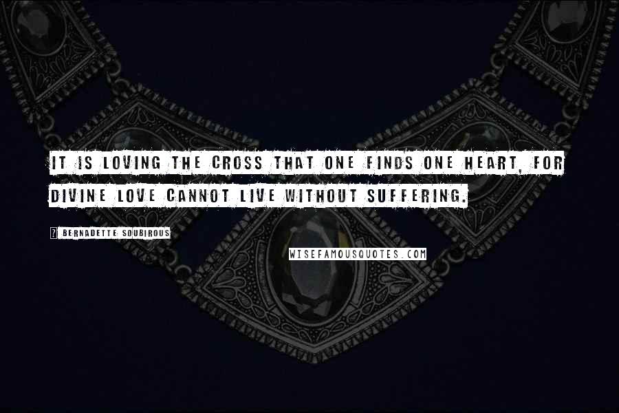 Bernadette Soubirous Quotes: It is loving the Cross that one finds one heart, for Divine Love cannot live without suffering.