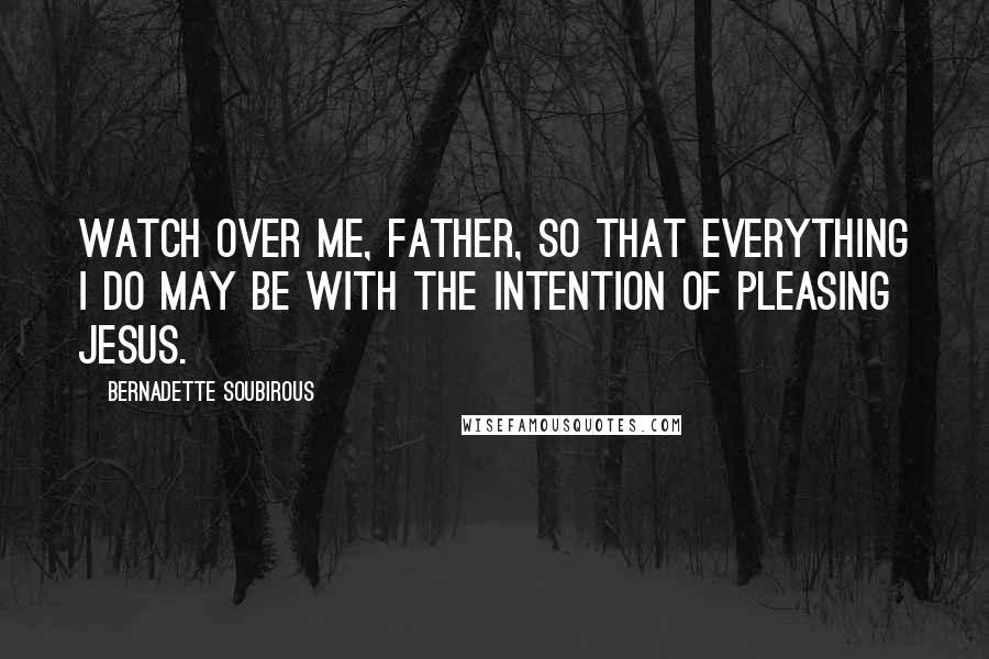 Bernadette Soubirous Quotes: Watch over me, Father, so that everything I do may be with the intention of pleasing Jesus.