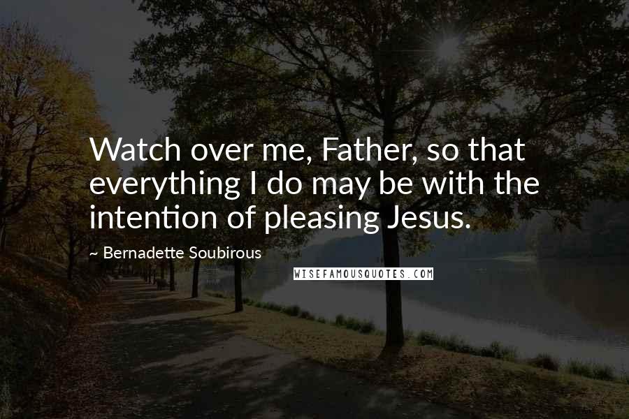 Bernadette Soubirous Quotes: Watch over me, Father, so that everything I do may be with the intention of pleasing Jesus.
