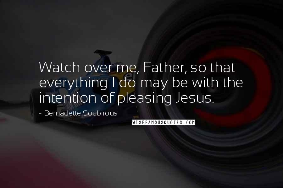 Bernadette Soubirous Quotes: Watch over me, Father, so that everything I do may be with the intention of pleasing Jesus.