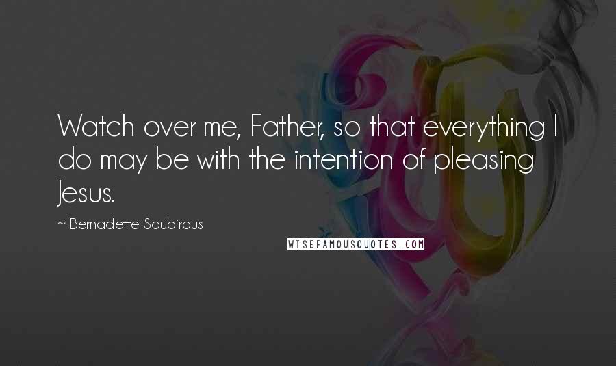 Bernadette Soubirous Quotes: Watch over me, Father, so that everything I do may be with the intention of pleasing Jesus.