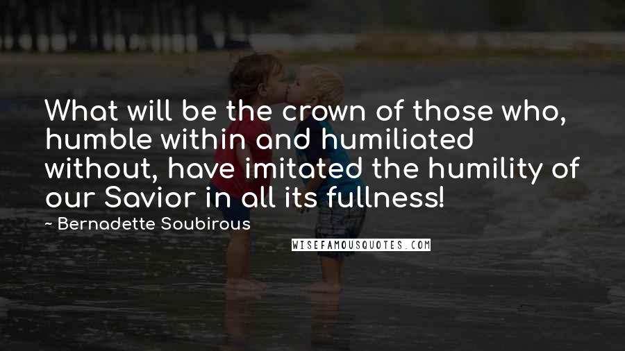 Bernadette Soubirous Quotes: What will be the crown of those who, humble within and humiliated without, have imitated the humility of our Savior in all its fullness!