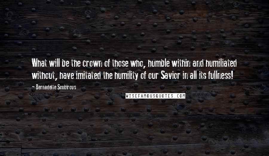 Bernadette Soubirous Quotes: What will be the crown of those who, humble within and humiliated without, have imitated the humility of our Savior in all its fullness!