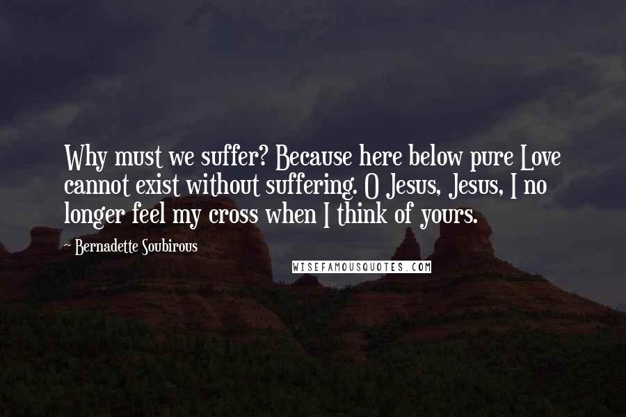 Bernadette Soubirous Quotes: Why must we suffer? Because here below pure Love cannot exist without suffering. O Jesus, Jesus, I no longer feel my cross when I think of yours.