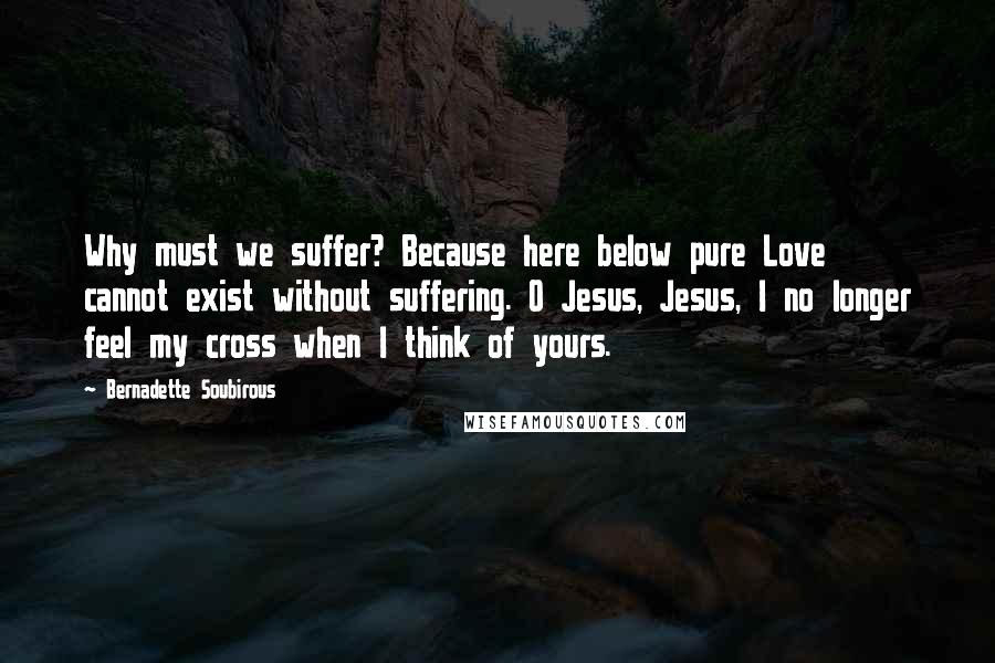 Bernadette Soubirous Quotes: Why must we suffer? Because here below pure Love cannot exist without suffering. O Jesus, Jesus, I no longer feel my cross when I think of yours.