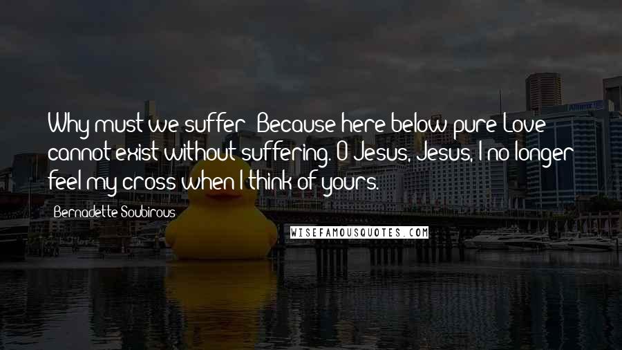 Bernadette Soubirous Quotes: Why must we suffer? Because here below pure Love cannot exist without suffering. O Jesus, Jesus, I no longer feel my cross when I think of yours.