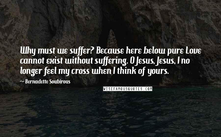 Bernadette Soubirous Quotes: Why must we suffer? Because here below pure Love cannot exist without suffering. O Jesus, Jesus, I no longer feel my cross when I think of yours.