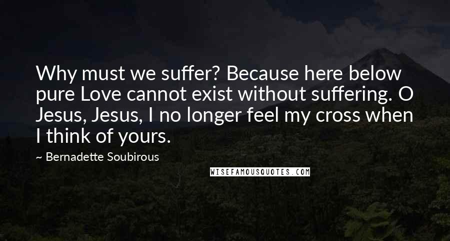 Bernadette Soubirous Quotes: Why must we suffer? Because here below pure Love cannot exist without suffering. O Jesus, Jesus, I no longer feel my cross when I think of yours.