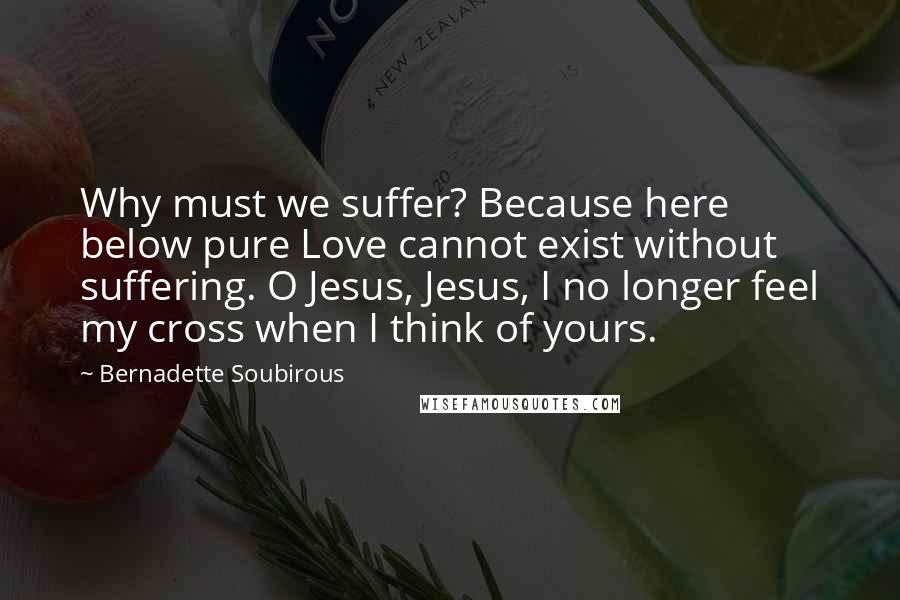 Bernadette Soubirous Quotes: Why must we suffer? Because here below pure Love cannot exist without suffering. O Jesus, Jesus, I no longer feel my cross when I think of yours.