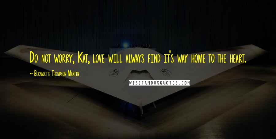 Bernadette Thompson Martin Quotes: Do not worry, Kat, love will always find it's way home to the heart.