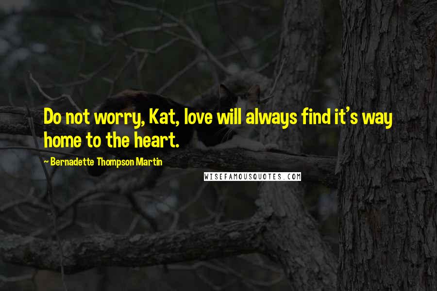 Bernadette Thompson Martin Quotes: Do not worry, Kat, love will always find it's way home to the heart.