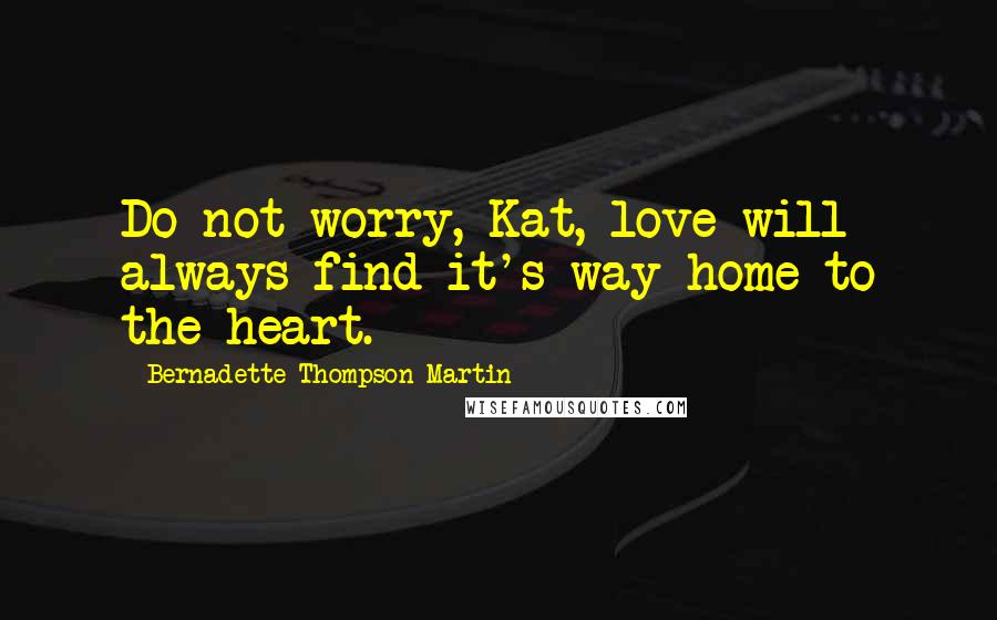 Bernadette Thompson Martin Quotes: Do not worry, Kat, love will always find it's way home to the heart.