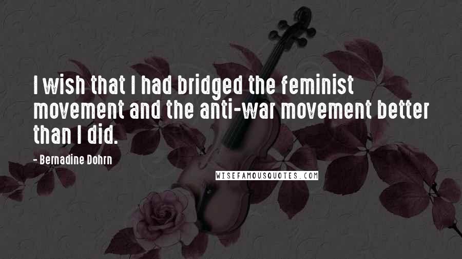 Bernadine Dohrn Quotes: I wish that I had bridged the feminist movement and the anti-war movement better than I did.