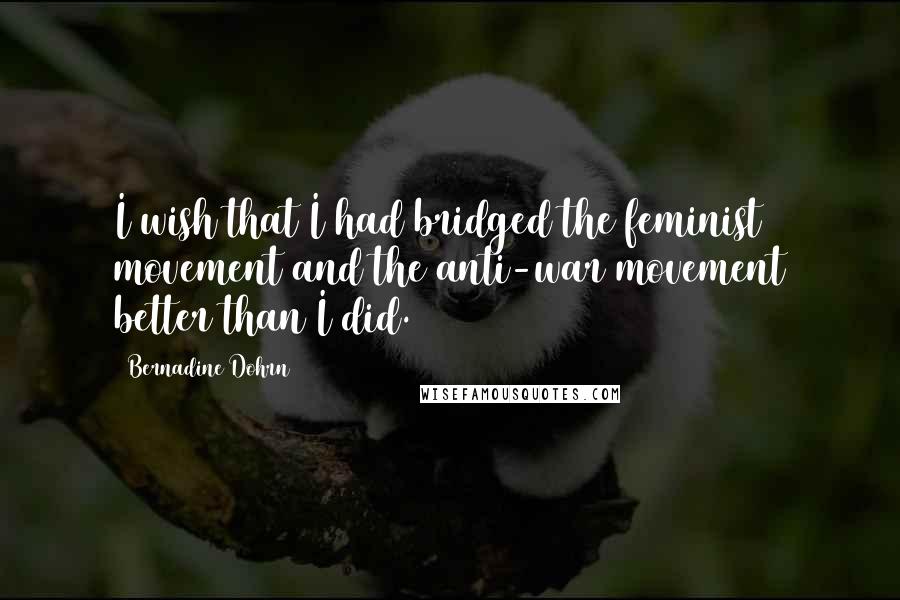 Bernadine Dohrn Quotes: I wish that I had bridged the feminist movement and the anti-war movement better than I did.