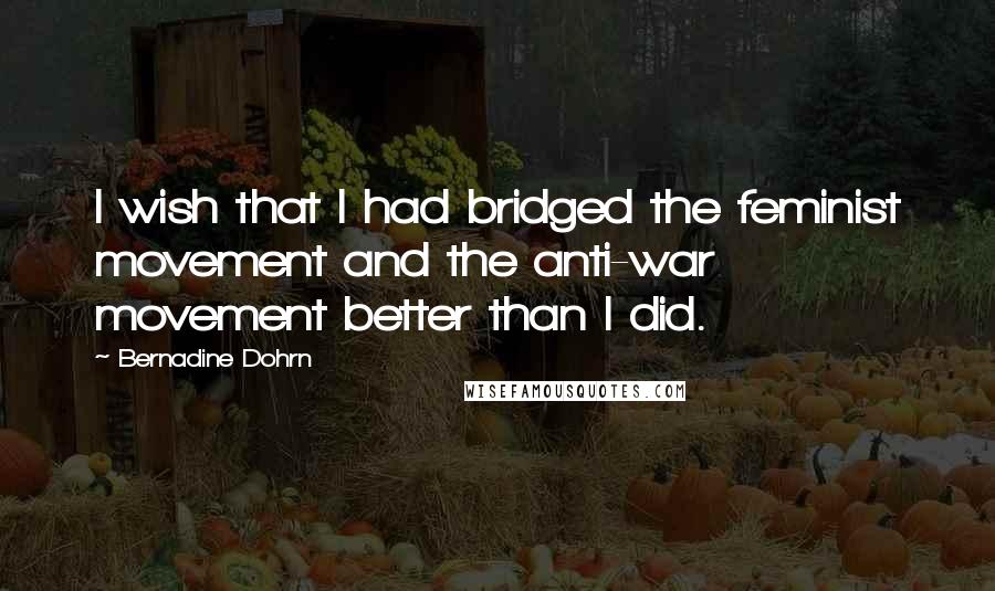Bernadine Dohrn Quotes: I wish that I had bridged the feminist movement and the anti-war movement better than I did.