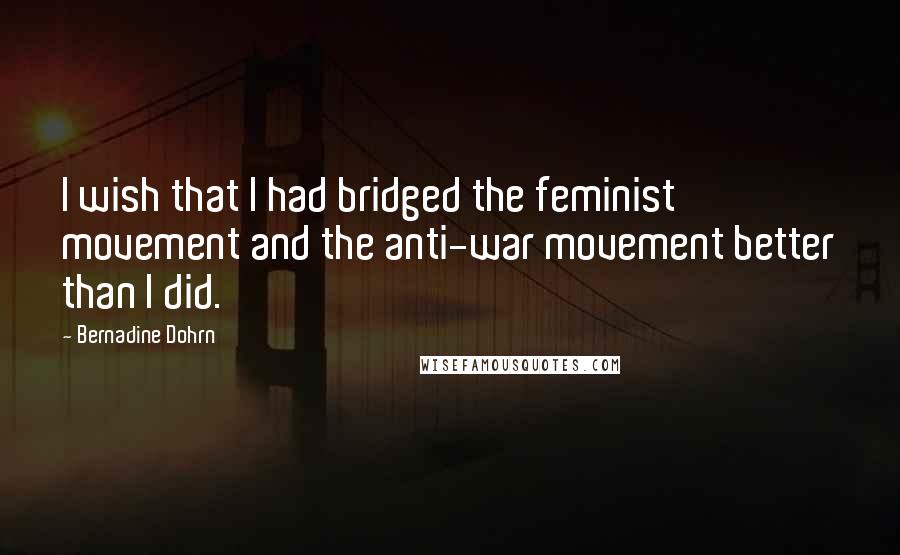 Bernadine Dohrn Quotes: I wish that I had bridged the feminist movement and the anti-war movement better than I did.
