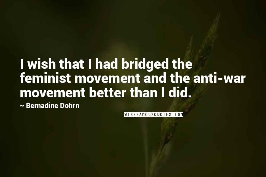 Bernadine Dohrn Quotes: I wish that I had bridged the feminist movement and the anti-war movement better than I did.