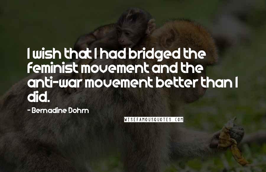 Bernadine Dohrn Quotes: I wish that I had bridged the feminist movement and the anti-war movement better than I did.