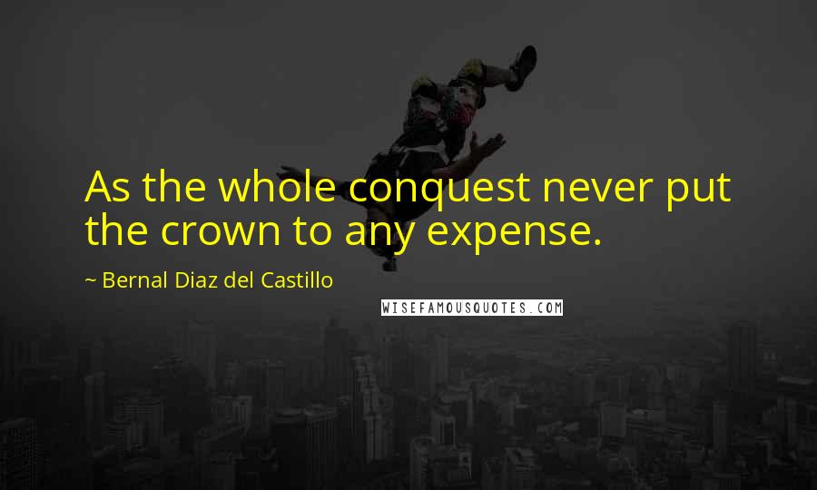 Bernal Diaz Del Castillo Quotes: As the whole conquest never put the crown to any expense.