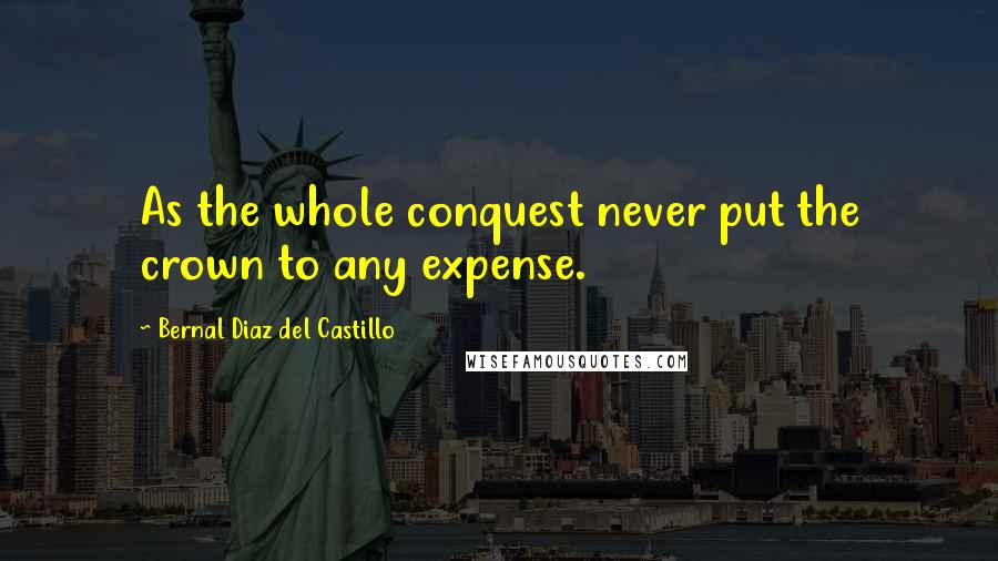 Bernal Diaz Del Castillo Quotes: As the whole conquest never put the crown to any expense.