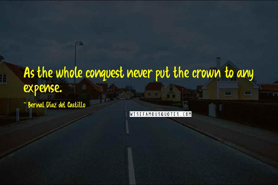 Bernal Diaz Del Castillo Quotes: As the whole conquest never put the crown to any expense.