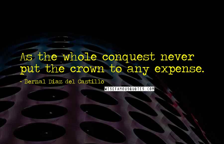 Bernal Diaz Del Castillo Quotes: As the whole conquest never put the crown to any expense.