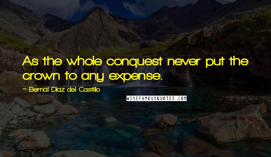 Bernal Diaz Del Castillo Quotes: As the whole conquest never put the crown to any expense.
